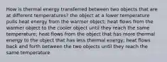 How is thermal energy transferred between two objects that are at different temperatures? the object at a lower temperature pulls heat energy from the warmer object; heat flows from the warmer object to the cooler object until they reach the same temperature; heat flows from the object that has more thermal energy to the object that has less thermal energy; heat flows back and forth between the two objects until they reach the same temperature