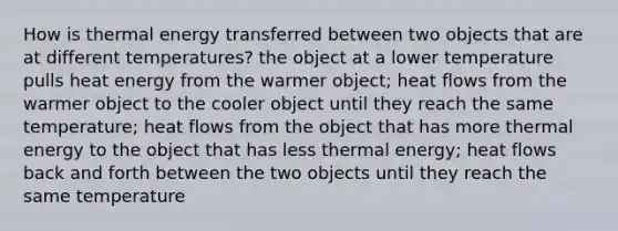 How is thermal energy transferred between two objects that are at different temperatures? the object at a lower temperature pulls heat energy from the warmer object; heat flows from the warmer object to the cooler object until they reach the same temperature; heat flows from the object that has more thermal energy to the object that has less thermal energy; heat flows back and forth between the two objects until they reach the same temperature