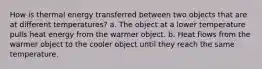 How is thermal energy transferred between two objects that are at different temperatures? a. The object at a lower temperature pulls heat energy from the warmer object. b. Heat flows from the warmer object to the cooler object until they reach the same temperature.