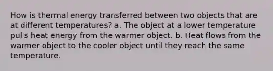 How is thermal energy transferred between two objects that are at different temperatures? a. The object at a lower temperature pulls heat energy from the warmer object. b. Heat flows from the warmer object to the cooler object until they reach the same temperature.