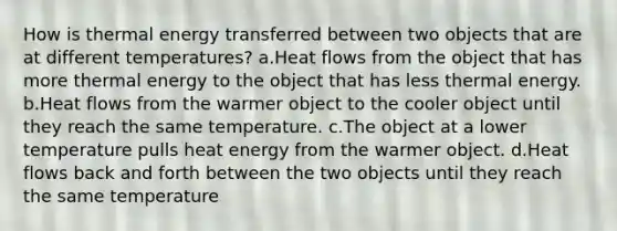 How is thermal energy transferred between two objects that are at different temperatures? a.Heat flows from the object that has more thermal energy to the object that has less thermal energy. b.Heat flows from the warmer object to the cooler object until they reach the same temperature. c.The object at a lower temperature pulls heat energy from the warmer object. d.Heat flows back and forth between the two objects until they reach the same temperature