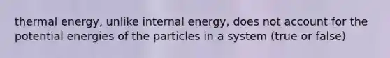 thermal energy, unlike internal energy, does not account for the potential energies of the particles in a system (true or false)