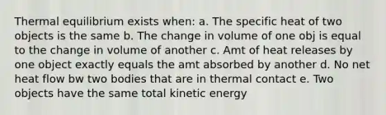 Thermal equilibrium exists when: a. The specific heat of two objects is the same b. The change in volume of one obj is equal to the change in volume of another c. Amt of heat releases by one object exactly equals the amt absorbed by another d. No net heat flow bw two bodies that are in thermal contact e. Two objects have the same total kinetic energy