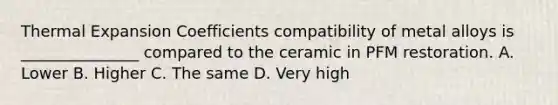 Thermal Expansion Coefficients compatibility of metal alloys is _______________ compared to the ceramic in PFM restoration. A. Lower B. Higher C. The same D. Very high