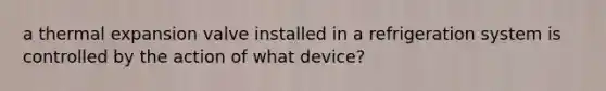 a thermal expansion valve installed in a refrigeration system is controlled by the action of what device?