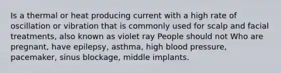 Is a thermal or heat producing current with a high rate of oscillation or vibration that is commonly used for scalp and facial treatments, also known as violet ray People should not Who are pregnant, have epilepsy, asthma, high blood pressure, pacemaker, sinus blockage, middle implants.