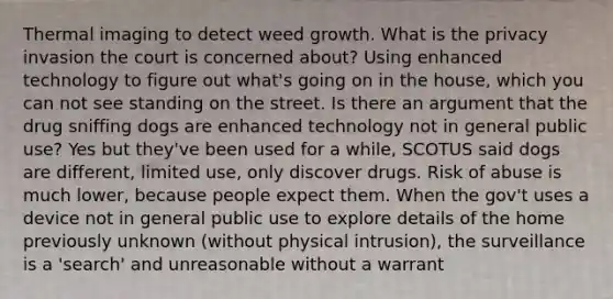 Thermal imaging to detect weed growth. What is the privacy invasion the court is concerned about? Using enhanced technology to figure out what's going on in the house, which you can not see standing on the street. Is there an argument that the drug sniffing dogs are enhanced technology not in general public use? Yes but they've been used for a while, SCOTUS said dogs are different, limited use, only discover drugs. Risk of abuse is much lower, because people expect them. When the gov't uses a device not in general public use to explore details of the home previously unknown (without physical intrusion), the surveillance is a 'search' and unreasonable without a warrant