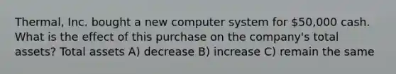 Thermal, Inc. bought a new computer system for 50,000 cash. What is the effect of this purchase on the company's total assets? Total assets A) decrease B) increase C) remain the same