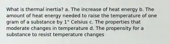 What is thermal inertia? a. The increase of heat energy b. The amount of heat energy needed to raise the temperature of one gram of a substance by 1° Celsius c. The properties that moderate changes in temperature d. The propensity for a substance to resist temperature changes