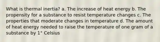 What is thermal inertia? a. The increase of heat energy b. The propensity for a substance to resist temperature changes c. The properties that moderate changes in temperature d. The amount of heat energy needed to raise the temperature of one gram of a substance by 1° Celsius