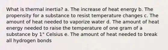 What is thermal inertia? a. The increase of heat energy b. The propensity for a substance to resist temperature changes c. The amount of heat needed to vaporize water d. The amount of heat energy needed to raise the temperature of one gram of a substance by 1° Celsius e. The amount of heat needed to break all hydrogen bonds