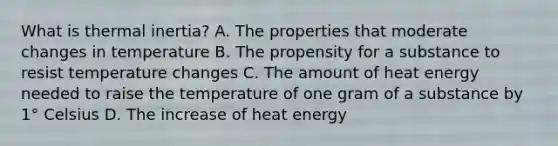 What is thermal inertia? A. The properties that moderate changes in temperature B. The propensity for a substance to resist temperature changes C. The amount of heat energy needed to raise the temperature of one gram of a substance by 1° Celsius D. The increase of heat energy