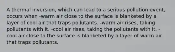 A thermal inversion, which can lead to a serious pollution event, occurs when -warm air close to the surface is blanketed by a layer of cool air that traps pollutants. -warm air rises, taking pollutants with it. -cool air rises, taking the pollutants with it. -cool air close to the surface is blanketed by a layer of warm air that traps pollutants.