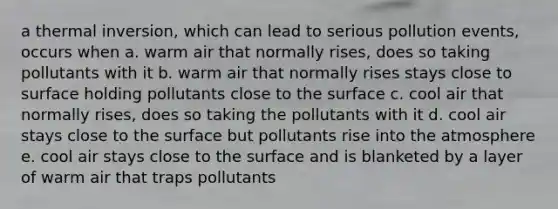 a thermal inversion, which can lead to serious pollution events, occurs when a. warm air that normally rises, does so taking pollutants with it b. warm air that normally rises stays close to surface holding pollutants close to the surface c. cool air that normally rises, does so taking the pollutants with it d. cool air stays close to the surface but pollutants rise into the atmosphere e. cool air stays close to the surface and is blanketed by a layer of warm air that traps pollutants