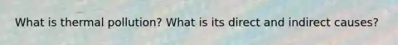 What is thermal pollution? What is its direct and indirect causes?