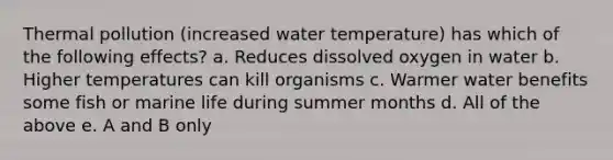 Thermal pollution (increased water temperature) has which of the following effects? a. Reduces dissolved oxygen in water b. Higher temperatures can kill organisms c. Warmer water benefits some fish or marine life during summer months d. All of the above e. A and B only