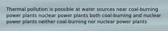 Thermal pollution is possible at water sources near coal-burning power plants nuclear power plants both coal-burning and nuclear power plants neither coal-burning nor nuclear power plants