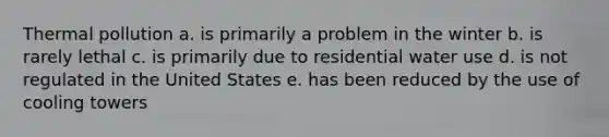 Thermal pollution a. is primarily a problem in the winter b. is rarely lethal c. is primarily due to residential water use d. is not regulated in the United States e. has been reduced by the use of cooling towers