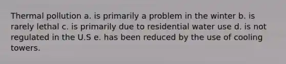 Thermal pollution a. is primarily a problem in the winter b. is rarely lethal c. is primarily due to residential water use d. is not regulated in the U.S e. has been reduced by the use of cooling towers.