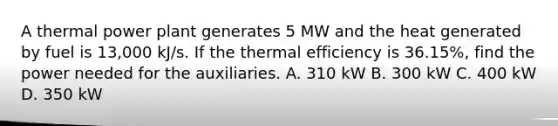 A thermal power plant generates 5 MW and the heat generated by fuel is 13,000 kJ/s. If the thermal efficiency is 36.15%, find the power needed for the auxiliaries. A. 310 kW B. 300 kW C. 400 kW D. 350 kW