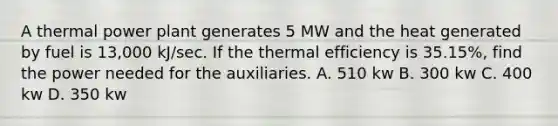 A thermal power plant generates 5 MW and the heat generated by fuel is 13,000 kJ/sec. If the thermal efficiency is 35.15%, find the power needed for the auxiliaries. A. 510 kw B. 300 kw C. 400 kw D. 350 kw