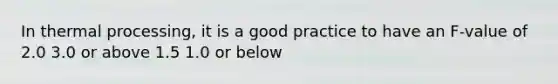 In thermal processing, it is a good practice to have an F-value of 2.0 3.0 or above 1.5 1.0 or below