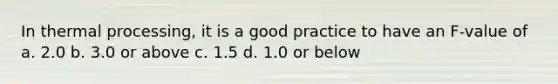 In thermal processing, it is a good practice to have an F-value of a. 2.0 b. 3.0 or above c. 1.5 d. 1.0 or below