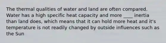 The thermal qualities of water and land are often compared. Water has a high specific heat capacity and more ____ inertia than land does, which means that it can hold more heat and it's temperature is not readily changed by outside influences such as the Sun