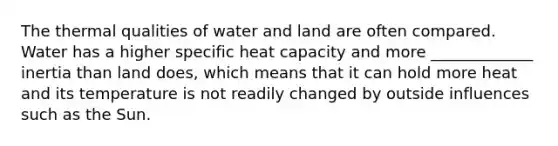 The thermal qualities of water and land are often compared. Water has a higher specific heat capacity and more _____________ inertia than land does, which means that it can hold more heat and its temperature is not readily changed by outside influences such as the Sun.