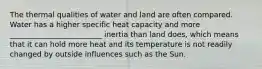 The thermal qualities of water and land are often compared. Water has a higher specific heat capacity and more _________________________ inertia than land does, which means that it can hold more heat and its temperature is not readily changed by outside influences such as the Sun.