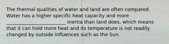 The thermal qualities of water and land are often compared. Water has a higher specific heat capacity and more _________________________ inertia than land does, which means that it can hold more heat and its temperature is not readily changed by outside influences such as the Sun.