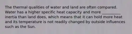 The thermal qualities of water and land are often compared. Water has a higher specific heat capacity and more __________ inertia than land does, which means that it can hold more heat and its temperature is not readily changed by outside influences such as the Sun.