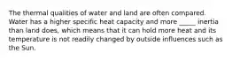 The thermal qualities of water and land are often compared. Water has a higher specific heat capacity and more _____ inertia than land does, which means that it can hold more heat and its temperature is not readily changed by outside influences such as the Sun.