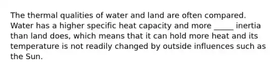 The thermal qualities of water and land are often compared. Water has a higher specific heat capacity and more _____ inertia than land does, which means that it can hold more heat and its temperature is not readily changed by outside influences such as the Sun.