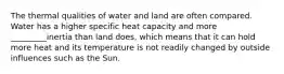 The thermal qualities of water and land are often compared. Water has a higher specific heat capacity and more _________inertia than land does, which means that it can hold more heat and its temperature is not readily changed by outside influences such as the Sun.