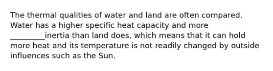 The thermal qualities of water and land are often compared. Water has a higher specific heat capacity and more _________inertia than land does, which means that it can hold more heat and its temperature is not readily changed by outside influences such as the Sun.