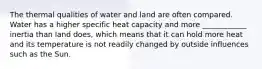 The thermal qualities of water and land are often compared. Water has a higher specific heat capacity and more ____________ inertia than land does, which means that it can hold more heat and its temperature is not readily changed by outside influences such as the Sun.