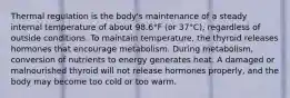 Thermal regulation is the body's maintenance of a steady internal temperature of about 98.6°F (or 37°C), regardless of outside conditions. To maintain temperature, the thyroid releases hormones that encourage metabolism. During metabolism, conversion of nutrients to energy generates heat. A damaged or malnourished thyroid will not release hormones properly, and the body may become too cold or too warm.