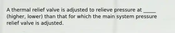 A thermal relief valve is adjusted to relieve pressure at _____ (higher, lower) than that for which the main system pressure relief valve is adjusted.