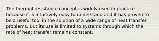 The thermal resistance concept is widely used in practice because it is intuitively easy to understand and it has proven to be a useful tool in the solution of a wide range of heat transfer problems. But its use is limited to systems through which the rate of heat transfer remains constant.