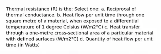 Thermal resistance (R) is the: Select one: a. Reciprocal of thermal conductance. b. Heat flow per unit time through one square metre of a material, when exposed to a differential temperature of 1 degree Celsius (W/m2°C) c. Heat transfer through a one-metre cross-sectional area of a particular material with defined surfaces (W/m2°C) d. Quantity of heat flow per unit time (in Watts)