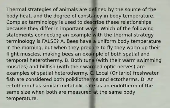 Thermal strategies of animals are defined by the source of the body heat, and the degree of constancy in body temperature. Complex terminology is used to describe these relationships because they differ in important ways. Which of the following statements connecting an example with the thermal strategy terminology is FALSE? A. Bees have a uniform body temperature in the morning, but when they prepare to fly they warm up their flight muscles, making bees an example of both spatial and temporal heterothermy. B. Both tuna (with their warm swimming muscles) and billfish (with their warmed optic nerves) are examples of spatial heterothermy. C. Local (Ontario) freshwater fish are considered both poikilotherms and ectotherms. D. An ectotherm has similar metabolic rate as an endotherm of the same size when both are measured at the same body temperature.