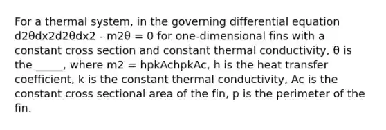 For a thermal system, in the governing differential equation d2θdx2d2θdx2 - m2θ = 0 for one-dimensional fins with a constant cross section and constant thermal conductivity, θ is the _____, where m2 = hpkAchpkAc, h is the heat transfer coefficient, k is the constant thermal conductivity, Ac is the constant cross sectional area of the fin, p is the perimeter of the fin.