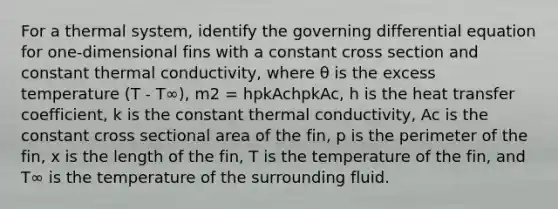 For a thermal system, identify the governing differential equation for one-dimensional fins with a constant cross section and constant thermal conductivity, where θ is the excess temperature (T - T∞), m2 = hpkAchpkAc, h is the heat transfer coefficient, k is the constant thermal conductivity, Ac is the constant cross sectional area of the fin, p is the perimeter of the fin, x is the length of the fin, T is the temperature of the fin, and T∞ is the temperature of the surrounding fluid.