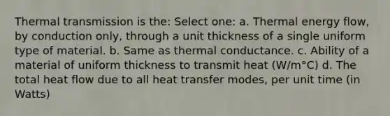 Thermal transmission is the: Select one: a. Thermal energy flow, by conduction only, through a unit thickness of a single uniform type of material. b. Same as thermal conductance. c. Ability of a material of uniform thickness to transmit heat (W/m°C) d. The total heat flow due to all heat transfer modes, per unit time (in Watts)