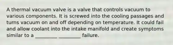 A thermal vacuum valve is a valve that controls vacuum to various components. It is screwed into the cooling passages and turns vacuum on and off depending on temperature. It could fail and allow coolant into the intake manifold and create symptoms similar to a _________ _________ failure.