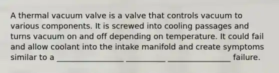 A thermal vacuum valve is a valve that controls vacuum to various components. It is screwed into cooling passages and turns vacuum on and off depending on temperature. It could fail and allow coolant into the intake manifold and create symptoms similar to a _________________ __________ ________________ failure.