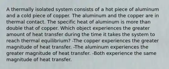 A thermally isolated system consists of a hot piece of aluminum and a cold piece of copper. The aluminum and the copper are in thermal contact. The specific heat of aluminum is <a href='https://www.questionai.com/knowledge/keWHlEPx42-more-than' class='anchor-knowledge'>more than</a> double that of copper. Which object experiences the greater amount of heat transfer during the time it takes the system to reach <a href='https://www.questionai.com/knowledge/kA7hJB0Rhd-thermal-equilibrium' class='anchor-knowledge'>thermal equilibrium</a>? -The copper experiences the greater magnitude of heat transfer. -The aluminum experiences the greater magnitude of heat transfer. -Both experience the same magnitude of heat transfer.