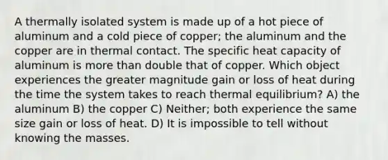 A thermally isolated system is made up of a hot piece of aluminum and a cold piece of copper; the aluminum and the copper are in thermal contact. The specific heat capacity of aluminum is more than double that of copper. Which object experiences the greater magnitude gain or loss of heat during the time the system takes to reach thermal equilibrium? A) the aluminum B) the copper C) Neither; both experience the same size gain or loss of heat. D) It is impossible to tell without knowing the masses.