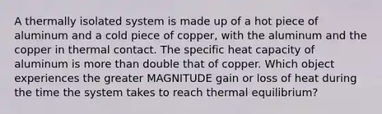 A thermally isolated system is made up of a hot piece of aluminum and a cold piece of copper, with the aluminum and the copper in thermal contact. The specific heat capacity of aluminum is more than double that of copper. Which object experiences the greater MAGNITUDE gain or loss of heat during the time the system takes to reach thermal equilibrium?